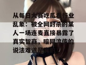 从每日大赛吃瓜看行业乱象：被全网封杀的某人一场连麦直接暴露了真实智商，暗网流传的说法难道是真的！