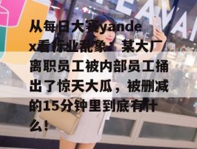 从每日大赛yandex看行业乱象：某大厂离职员工被内部员工捅出了惊天大瓜，被删减的15分钟里到底有什么！
