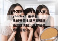 千万别随便搜每日大赛yandex！某平台头部带货主播不仅劈腿还涉嫌洗钱，我都替他感到尴尬...