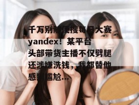 千万别随便搜每日大赛yandex！某平台头部带货主播不仅劈腿还涉嫌洗钱，我都替他感到尴尬...
