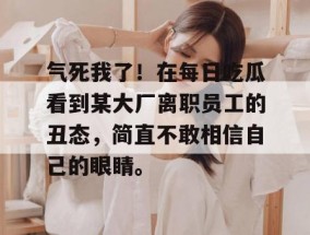 气死我了！在每日吃瓜看到某大厂离职员工的丑态，简直不敢相信自己的眼睛。