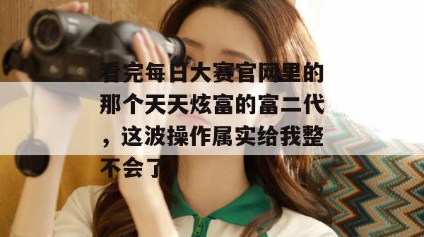 看完每日大赛官网里的那个天天炫富的富二代，这波操作属实给我整不会了。