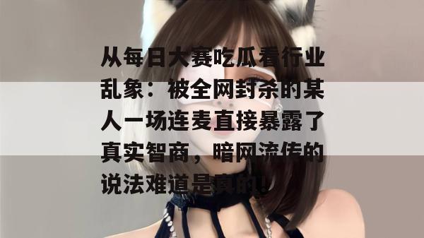 从每日大赛吃瓜看行业乱象：被全网封杀的某人一场连麦直接暴露了真实智商，暗网流传的说法难道是真的！